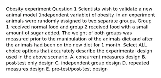 Obesity experiment Question 1 Scientists wish to validate a new animal model (independent variable) of obesity. In an experiment animals were randomly assigned to two separate groups. Group 1 received normal food and group 2 received food with a small amount of sugar added. The weight of both groups was measured prior to the manipulation of the animals diet and after the animals had been on the new diet for 1 month. Select ALL choice options that accurately describe the experimental design used in the above scenario. A. concurrent measures design B. post-test only design C. independent group design D. repeated measures design E. pre-test/post-test design