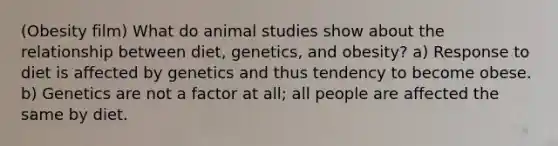 (Obesity film) What do animal studies show about the relationship between diet, genetics, and obesity? a) Response to diet is affected by genetics and thus tendency to become obese. b) Genetics are not a factor at all; all people are affected the same by diet.