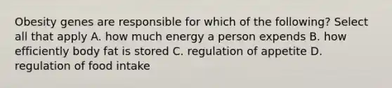 Obesity genes are responsible for which of the following? Select all that apply A. how much energy a person expends B. how efficiently body fat is stored C. regulation of appetite D. regulation of food intake