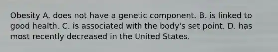 Obesity A. does not have a genetic component. B. is linked to good health. C. is associated with the body's set point. D. has most recently decreased in the United States.