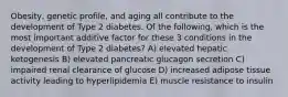 Obesity, genetic profile, and aging all contribute to the development of Type 2 diabetes. Of the following, which is the most important additive factor for these 3 conditions in the development of Type 2 diabetes? A) elevated hepatic ketogenesis B) elevated pancreatic glucagon secretion C) impaired renal clearance of glucose D) increased adipose tissue activity leading to hyperlipidemia E) muscle resistance to insulin