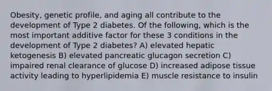 Obesity, genetic profile, and aging all contribute to the development of Type 2 diabetes. Of the following, which is the most important additive factor for these 3 conditions in the development of Type 2 diabetes? A) elevated hepatic ketogenesis B) elevated pancreatic glucagon secretion C) impaired renal clearance of glucose D) increased adipose tissue activity leading to hyperlipidemia E) muscle resistance to insulin