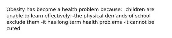 Obesity has become a health problem because: -children are unable to learn effectively. -the physical demands of school exclude them -it has long term health problems -it cannot be cured