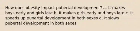 How does obesity impact pubertal development? a. It makes boys early and girls late b. It makes girls early and boys late c. It speeds up pubertal development in both sexes d. It slows pubertal development in both sexes