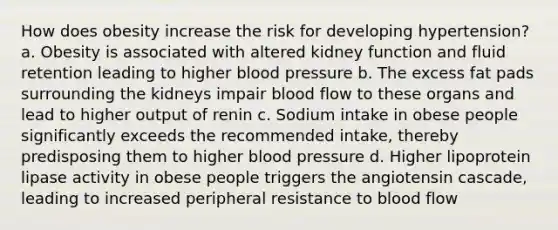 How does obesity increase the risk for developing hypertension? a. Obesity is associated with altered kidney function and fluid retention leading to higher blood pressure b. The excess fat pads surrounding the kidneys impair blood flow to these organs and lead to higher output of renin c. Sodium intake in obese people significantly exceeds the recommended intake, thereby predisposing them to higher blood pressure d. Higher lipoprotein lipase activity in obese people triggers the angiotensin cascade, leading to increased peripheral resistance to blood flow