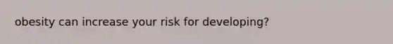 obesity can increase your risk for developing?