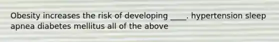Obesity increases the risk of developing ____. hypertension sleep apnea diabetes mellitus all of the above
