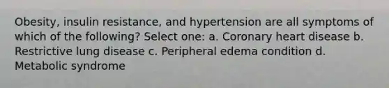 Obesity, insulin resistance, and hypertension are all symptoms of which of the following? Select one: a. Coronary heart disease b. Restrictive lung disease c. Peripheral edema condition d. Metabolic syndrome