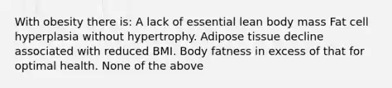 With obesity there is: A lack of essential lean body mass Fat cell hyperplasia without hypertrophy. Adipose tissue decline associated with reduced BMI. Body fatness in excess of that for optimal health. None of the above