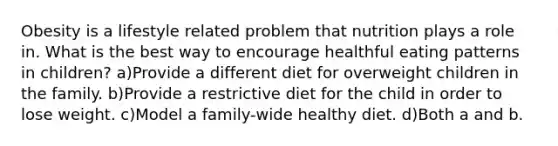 Obesity is a lifestyle related problem that nutrition plays a role in. What is the best way to encourage healthful eating patterns in children? a)Provide a different diet for overweight children in the family. b)Provide a restrictive diet for the child in order to lose weight. c)Model a family-wide healthy diet. d)Both a and b.