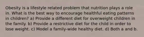 Obesity is a lifestyle related problem that nutrition plays a role in. What is the best way to encourage healthful eating patterns in children? a) Provide a different diet for overweight children in the family. b) Provide a restrictive diet for the child in order to lose weight. c) Model a family-wide healthy diet. d) Both a and b.