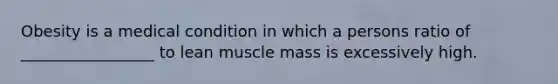 Obesity is a medical condition in which a persons ratio of _________________ to lean muscle mass is excessively high.