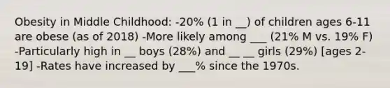 Obesity in Middle Childhood: -20% (1 in __) of children ages 6-11 are obese (as of 2018) -More likely among ___ (21% M vs. 19% F) -Particularly high in __ boys (28%) and __ __ girls (29%) [ages 2-19] -Rates have increased by ___% since the 1970s.