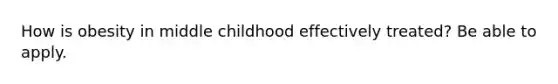 How is obesity in middle childhood effectively treated? Be able to apply.