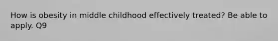 How is obesity in middle childhood effectively treated? Be able to apply. Q9