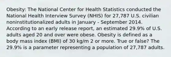 Obesity: The National Center for Health Statistics conducted the National Health Interview Survey (NHIS) for 27,787 U.S. civilian noninstitutionalized adults in January - September 2014. According to an early release report, an estimated 29.9% of U.S. adults aged 20 and over were obese. Obesity is defined as a body mass index (BMI) of 30 kg/m 2 or more. True or false? The 29.9% is a parameter representing a population of 27,787 adults.