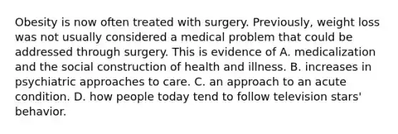 Obesity is now often treated with surgery. Previously, weight loss was not usually considered a medical problem that could be addressed through surgery. This is evidence of A. medicalization and the social construction of health and illness. B. increases in psychiatric approaches to care. C. an approach to an acute condition. D. how people today tend to follow television stars' behavior.