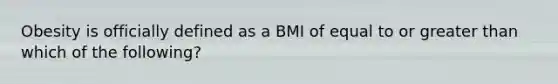 Obesity is officially defined as a BMI of equal to or greater than which of the following?