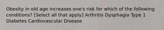 Obesity in old age increases one's risk for which of the following conditions? [Select all that apply] Arthritis Dysphagia Type 1 Diabetes Cardiovascular Disease