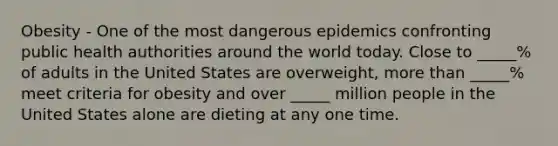 Obesity - One of the most dangerous epidemics confronting public health authorities around the world today. Close to _____% of adults in the United States are overweight, more than _____% meet criteria for obesity and over _____ million people in the United States alone are dieting at any one time.