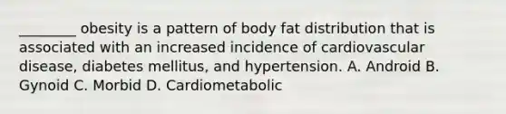 ________ obesity is a pattern of body fat distribution that is associated with an increased incidence of cardiovascular disease, diabetes mellitus, and hypertension. A. Android B. Gynoid C. Morbid D. Cardiometabolic