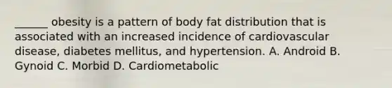 ______ obesity is a pattern of body fat distribution that is associated with an increased incidence of cardiovascular disease, diabetes mellitus, and hypertension. A. Android B. Gynoid C. Morbid D. Cardiometabolic