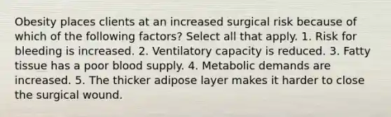 Obesity places clients at an increased surgical risk because of which of the following factors? Select all that apply. 1. Risk for bleeding is increased. 2. Ventilatory capacity is reduced. 3. Fatty tissue has a poor blood supply. 4. Metabolic demands are increased. 5. The thicker adipose layer makes it harder to close the surgical wound.