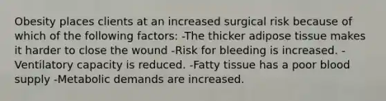 Obesity places clients at an increased surgical risk because of which of the following factors: -The thicker adipose tissue makes it harder to close the wound -Risk for bleeding is increased. -Ventilatory capacity is reduced. -Fatty tissue has a poor blood supply -Metabolic demands are increased.