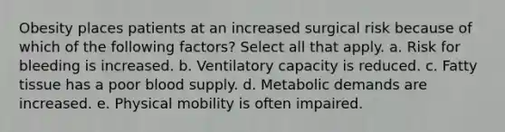 Obesity places patients at an increased surgical risk because of which of the following factors? Select all that apply. a. Risk for bleeding is increased. b. Ventilatory capacity is reduced. c. Fatty tissue has a poor blood supply. d. Metabolic demands are increased. e. Physical mobility is often impaired.