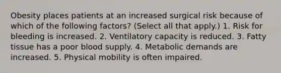 Obesity places patients at an increased surgical risk because of which of the following factors? (Select all that apply.) 1. Risk for bleeding is increased. 2. Ventilatory capacity is reduced. 3. Fatty tissue has a poor blood supply. 4. Metabolic demands are increased. 5. Physical mobility is often impaired.