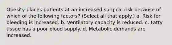 Obesity places patients at an increased surgical risk because of which of the following factors? (Select all that apply.) a. Risk for bleeding is increased. b. Ventilatory capacity is reduced. c. Fatty tissue has a poor blood supply. d. Metabolic demands are increased.