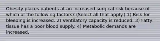 Obesity places patients at an increased surgical risk because of which of the following factors? (Select all that apply.) 1) Risk for bleeding is increased. 2) Ventilatory capacity is reduced. 3) Fatty tissue has a poor blood supply. 4) Metabolic demands are increased.