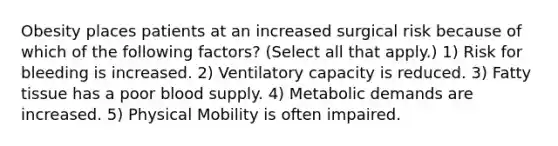 Obesity places patients at an increased surgical risk because of which of the following factors? (Select all that apply.) 1) Risk for bleeding is increased. 2) Ventilatory capacity is reduced. 3) Fatty tissue has a poor blood supply. 4) Metabolic demands are increased. 5) Physical Mobility is often impaired.