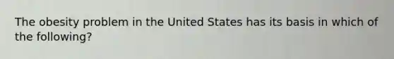 The obesity problem in the United States has its basis in which of the following?