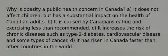 Why is obesity a public health concern in Canada? a) It does not affect children, but has a substantial impact on the health of Canadian adults. b) It is caused by Canadians eating and exercising less than recommended. c) It increases the risk of chronic diseases such as type-2-diabetes, cardiovascular disease and some types of cancer. d) It has risen in Canada faster than other countries in the world.