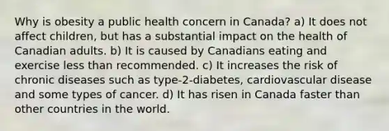 Why is obesity a public health concern in Canada? a) It does not affect children, but has a substantial impact on the health of Canadian adults. b) It is caused by Canadians eating and exercise less than recommended. c) It increases the risk of chronic diseases such as type-2-diabetes, cardiovascular disease and some types of cancer. d) It has risen in Canada faster than other countries in the world.