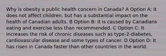 Why is obesity a public health concern in Canada? A Option A: It does not affect children, but has a substantial impact on the health of Canadian adults. B Option B: It is caused by Canadians eating and exercise less than recommended. C Option C: It increases the risk of chronic diseases such as type-2-diabetes, cardiovascular disease and some types of cancer. D Option D: It has risen in Canada faster than other countries in the world.