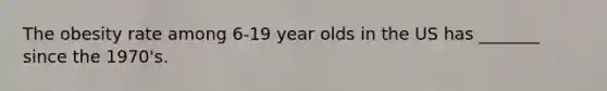 The obesity rate among 6-19 year olds in the US has _______ since the 1970's.