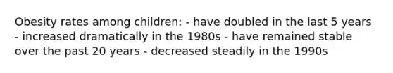 Obesity rates among children: - have doubled in the last 5 years - increased dramatically in the 1980s - have remained stable over the past 20 years - decreased steadily in the 1990s