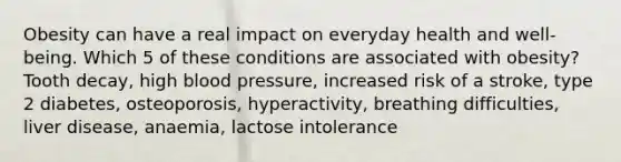 Obesity can have a real impact on everyday health and well-being. Which 5 of these conditions are associated with obesity? Tooth decay, high <a href='https://www.questionai.com/knowledge/kD0HacyPBr-blood-pressure' class='anchor-knowledge'>blood pressure</a>, increased risk of a stroke, type 2 diabetes, osteoporosis, hyperactivity, breathing difficulties, liver disease, anaemia, lactose intolerance