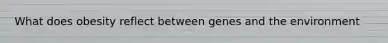 What does obesity reflect between genes and the environment