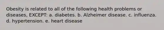 Obesity is related to all of the following health problems or diseases, EXCEPT: a. diabetes. b. Alzheimer disease. c. influenza. d. hypertension. e. heart disease