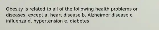 Obesity is related to all of the following health problems or diseases, except a. heart disease b. Alzheimer disease c. influenza d. hypertension e. diabetes