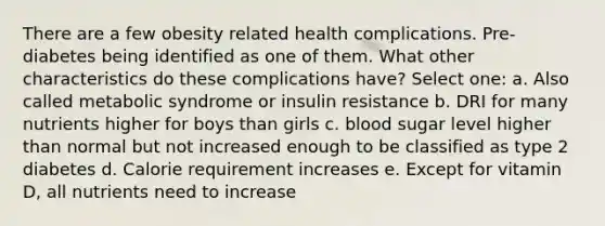 There are a few obesity related health complications. Pre-diabetes being identified as one of them. What other characteristics do these complications have? Select one: a. Also called metabolic syndrome or insulin resistance b. DRI for many nutrients higher for boys than girls c. blood sugar level higher than normal but not increased enough to be classified as type 2 diabetes d. Calorie requirement increases e. Except for vitamin D, all nutrients need to increase