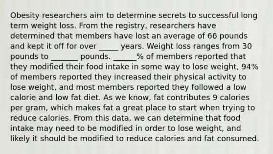 Obesity researchers aim to determine secrets to successful long term weight loss. From the registry, researchers have determined that members have lost an average of 66 pounds and kept it off for over _____ years. Weight loss ranges from 30 pounds to _______ pounds. ______% of members reported that they modified their food intake in some way to lose weight, 94% of members reported they increased their physical activity to lose weight, and most members reported they followed a low calorie and low fat diet. As we know, fat contributes 9 calories per gram, which makes fat a great place to start when trying to reduce calories. From this data, we can determine that food intake may need to be modified in order to lose weight, and likely it should be modified to reduce calories and fat consumed.