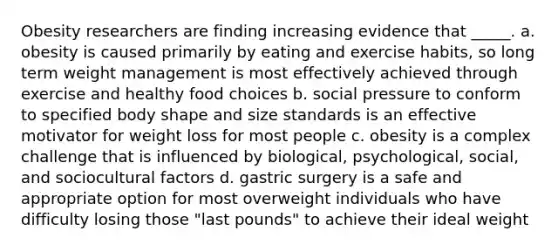 Obesity researchers are finding increasing evidence that _____. a. obesity is caused primarily by eating and exercise habits, so long term weight management is most effectively achieved through exercise and healthy food choices b. social pressure to conform to specified body shape and size standards is an effective motivator for weight loss for most people c. obesity is a complex challenge that is influenced by biological, psychological, social, and sociocultural factors d. gastric surgery is a safe and appropriate option for most overweight individuals who have difficulty losing those "last pounds" to achieve their ideal weight