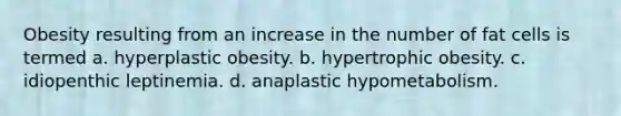 Obesity resulting from an increase in the number of fat cells is termed a. hyperplastic obesity. b. hypertrophic obesity. c. idiopenthic leptinemia. d. anaplastic hypometabolism.