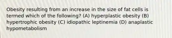 Obesity resulting from an increase in the size of fat cells is termed which of the following? (A) hyperplastic obesity (B) hypertrophic obesity (C) idiopathic leptinemia (D) anaplastic hypometabolism