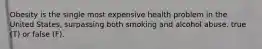 Obesity is the single most expensive health problem in the United States, surpassing both smoking and alcohol abuse. true (T) or false (F).