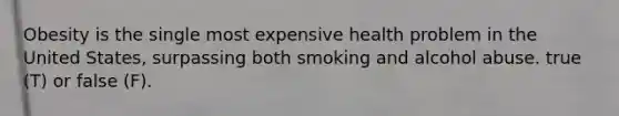 Obesity is the single most expensive health problem in the United States, surpassing both smoking and alcohol abuse. true (T) or false (F).